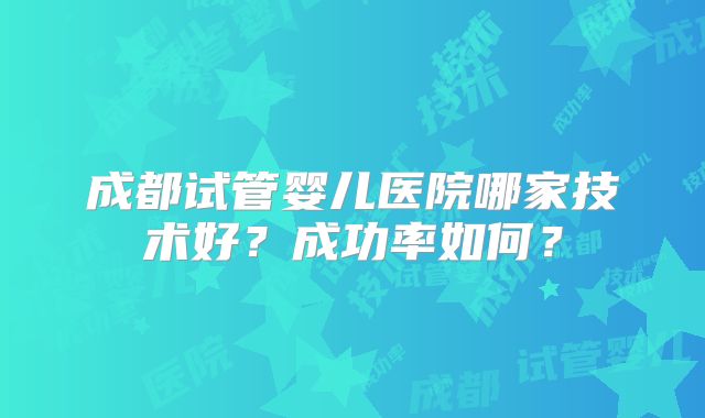 成都试管婴儿医院哪家技术好？成功率如何？