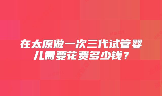 在太原做一次三代试管婴儿需要花费多少钱？