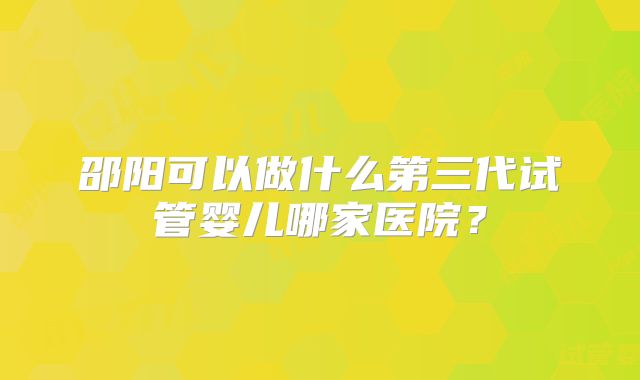 邵阳可以做什么第三代试管婴儿哪家医院？