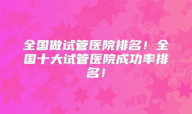 全国做试管医院排名!全国十大试管医院成功率排名!