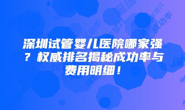 深圳试管婴儿医院哪家强？权威排名揭秘成功率与费用明细！