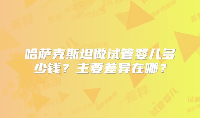 哈萨克斯坦做试管婴儿多少钱？主要差异在哪？