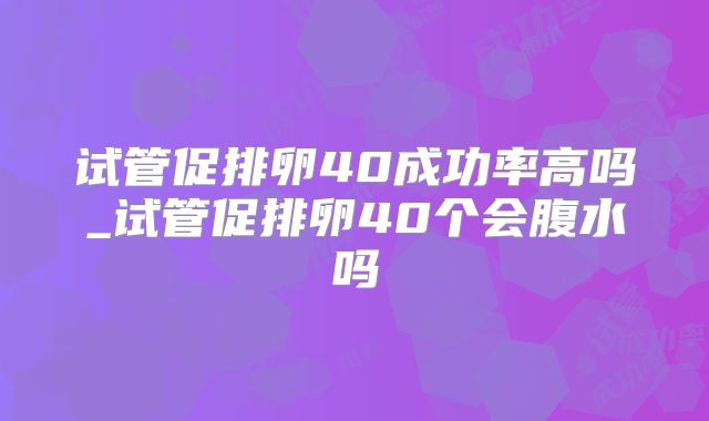 试管促排卵40成功率高吗_试管促排卵40个会腹水吗