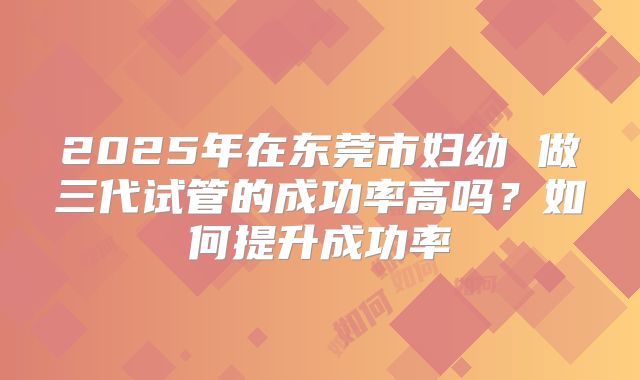 2025年在东莞市妇幼 做三代试管的成功率高吗?如何提升成功率