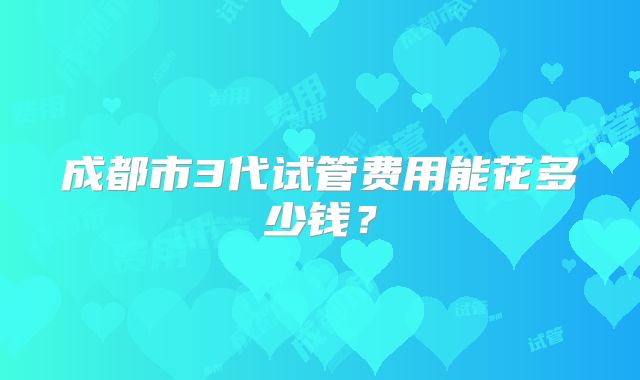 成都市3代试管费用能花多少钱？