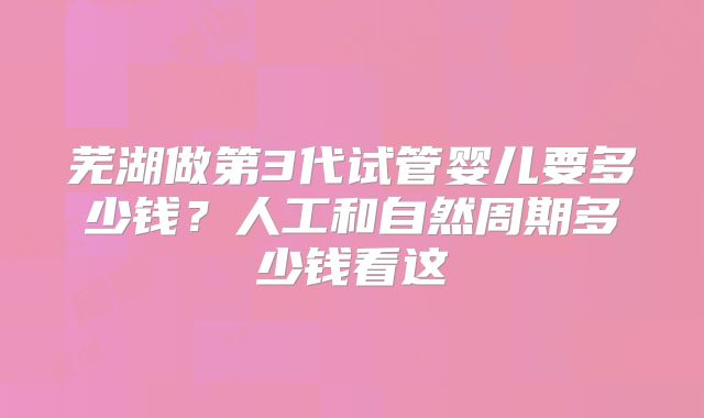 芜湖做第3代试管婴儿要多少钱？人工和自然周期多少钱看这