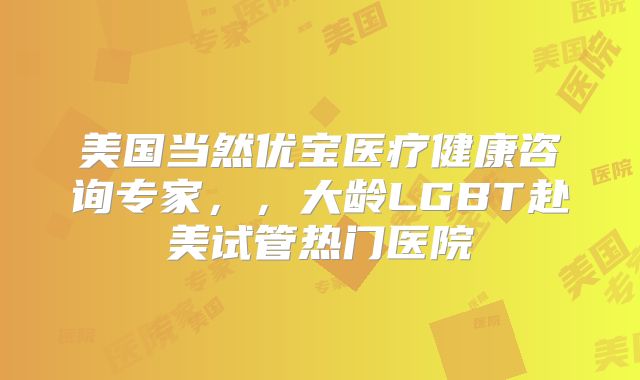 美国当然优宝医疗健康咨询专家，，大龄LGBT赴美试管热门医院