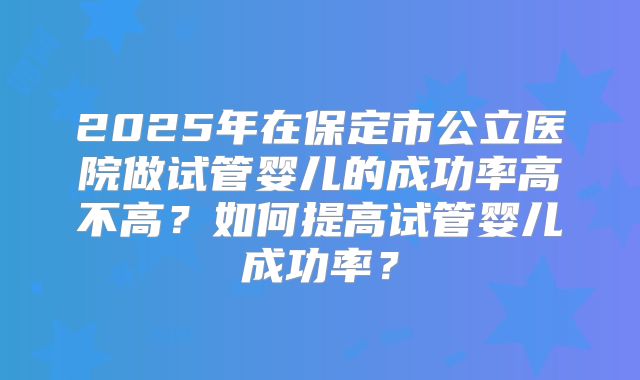 2025年在保定市公立医院做试管婴儿的成功率高不高？如何提高试管婴儿成功率？