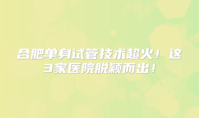 合肥单身试管技术超火！这3家医院脱颖而出！