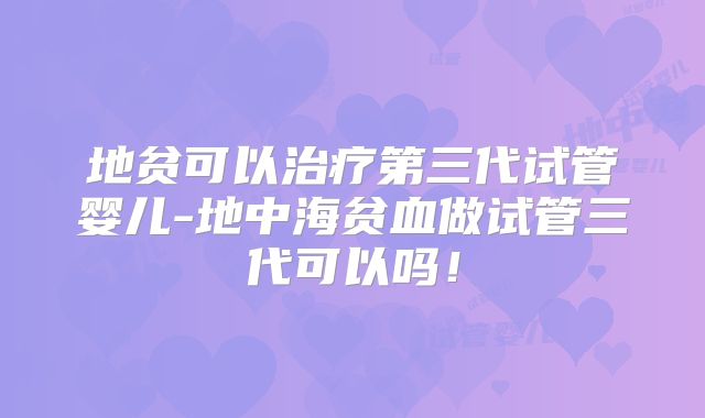 地贫可以治疗第三代试管婴儿-地中海贫血做试管三代可以吗！