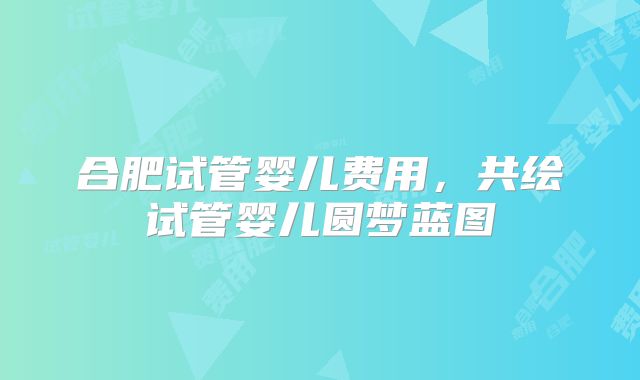 合肥试管婴儿费用,共绘试管婴儿圆梦蓝图