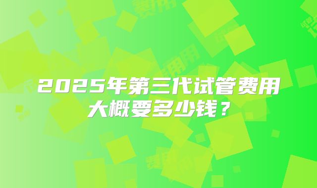 2025年第三代试管费用大概要多少钱?