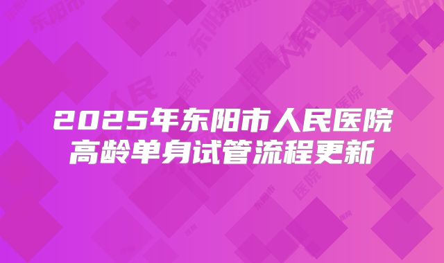 2025年东阳市人民医院高龄单身试管流程更新