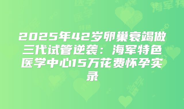 2025年42岁卵巢衰竭做三代试管逆袭：海军特色医学中心15万花费怀孕实录