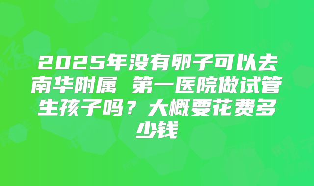 2025年没有卵子可以去南华附属 第一医院做试管生孩子吗?大概要花费多少钱
