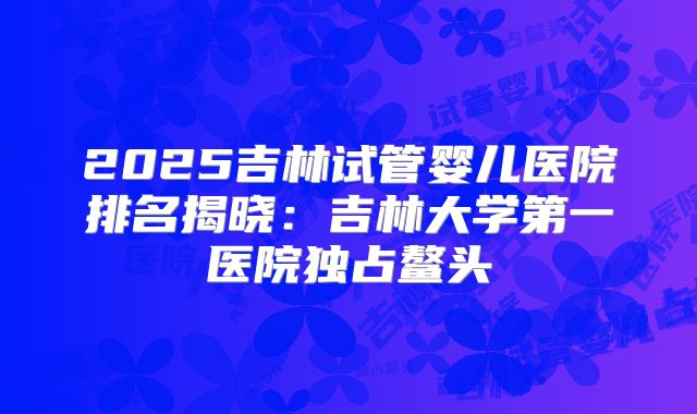 2025吉林试管婴儿医院排名揭晓:吉林大学第一医院独占鳌头