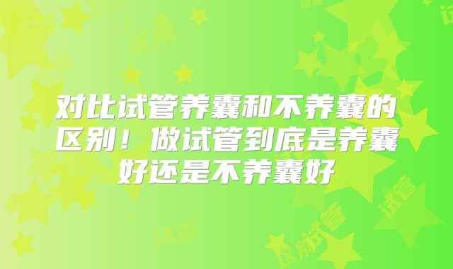 对比试管养囊和不养囊的区别！做试管到底是养囊好还是不养囊好