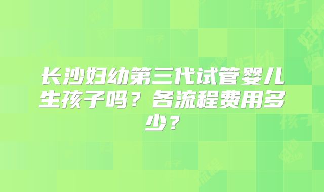 长沙妇幼第三代试管婴儿生孩子吗？各流程费用多少？