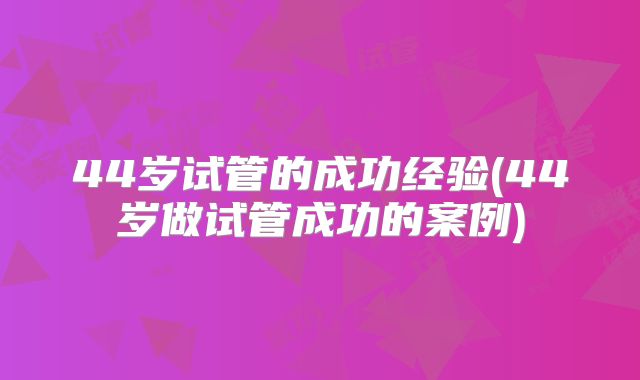 44岁试管的成功经验(44岁做试管成功的案例)