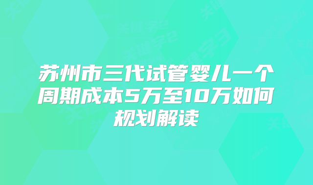 苏州市三代试管婴儿一个周期成本5万至10万如何规划解读