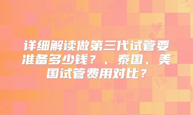 详细解读做第三代试管要准备多少钱？、泰国、美国试管费用对比？