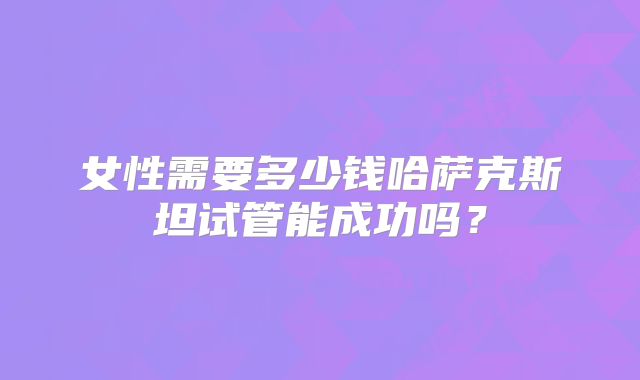 女性需要多少钱哈萨克斯坦试管能成功吗？