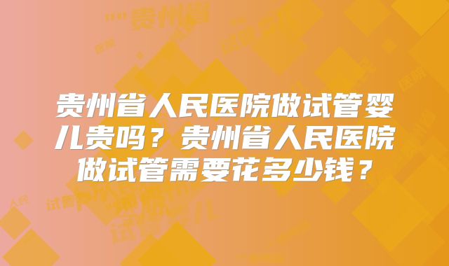 贵州省人民医院做试管婴儿贵吗?贵州省人民医院做试管需要花多少钱?