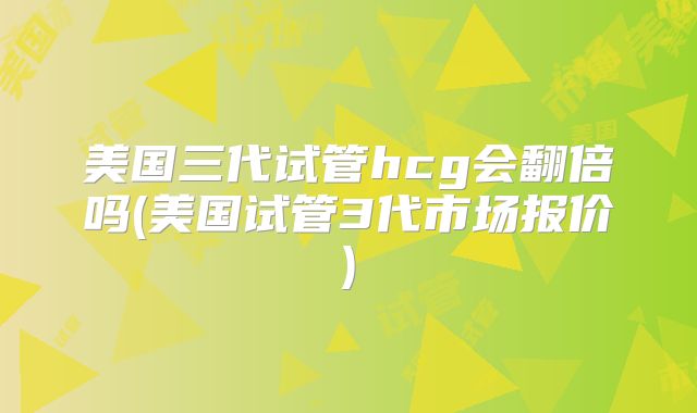 美国三代试管hcg会翻倍吗(美国试管3代市场报价)
