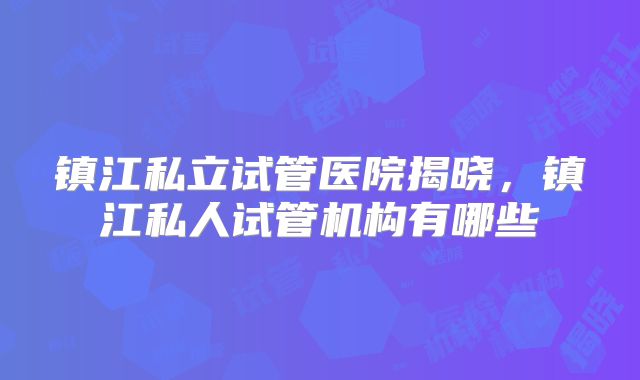 镇江私立试管医院揭晓，镇江私人试管机构有哪些