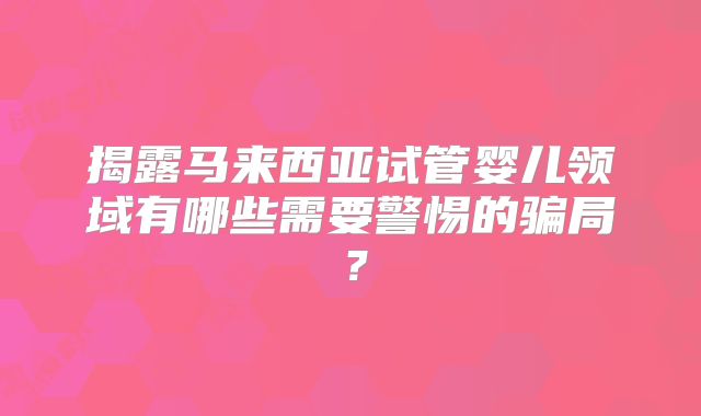 揭露马来西亚试管婴儿领域有哪些需要警惕的骗局？