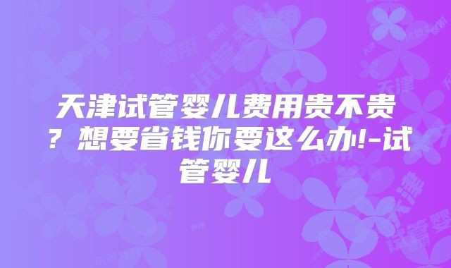 天津试管婴儿费用贵不贵?想要省钱你要这么办!-试管婴儿
