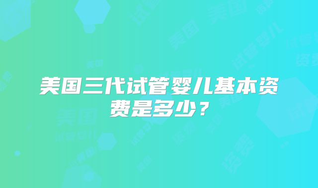 美国三代试管婴儿基本资费是多少？