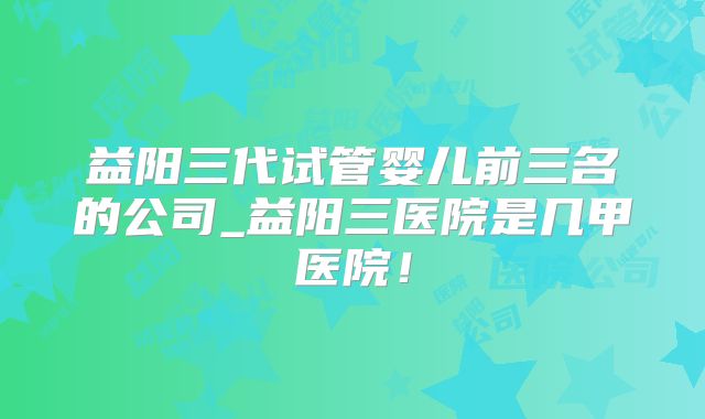 益阳三代试管婴儿前三名的公司_益阳三医院是几甲医院！
