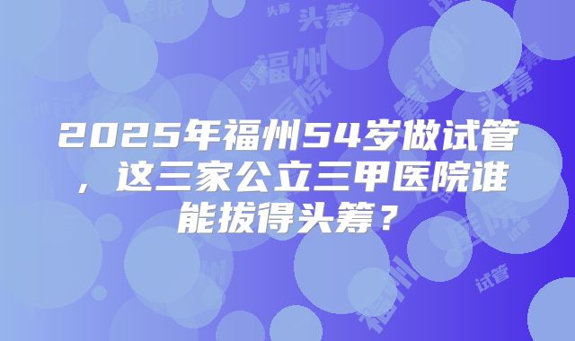 2025年福州54岁做试管,这三家公立三甲医院谁能拔得头筹?