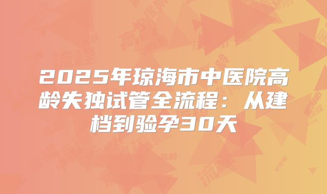 2025年琼海市中医院高龄失独试管全流程：从建档到验孕30天
