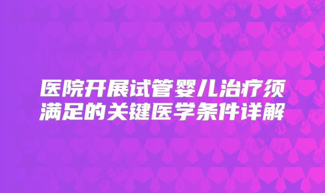 医院开展试管婴儿治疗须满足的关键医学条件详解
