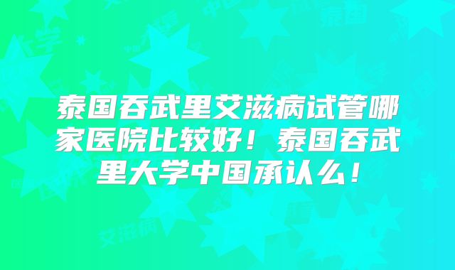 泰国吞武里艾滋病试管哪家医院比较好！泰国吞武里大学中国承认么！