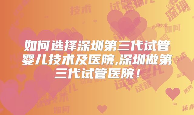 如何选择深圳第三代试管婴儿技术及医院,深圳做第三代试管医院!