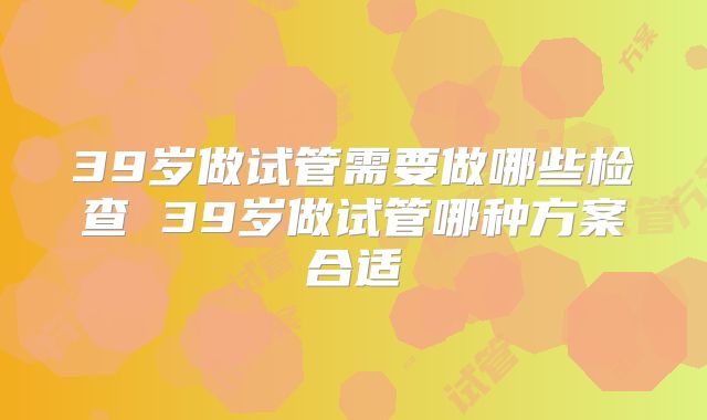 39岁做试管需要做哪些检查 39岁做试管哪种方案合适