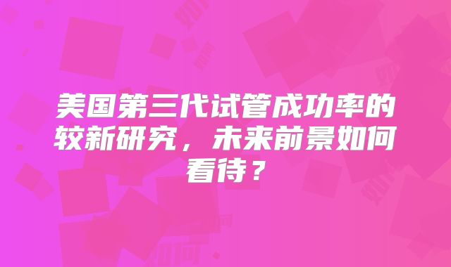美国第三代试管成功率的较新研究，未来前景如何看待？