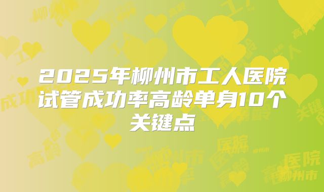 2025年柳州市工人医院试管成功率高龄单身10个关键点