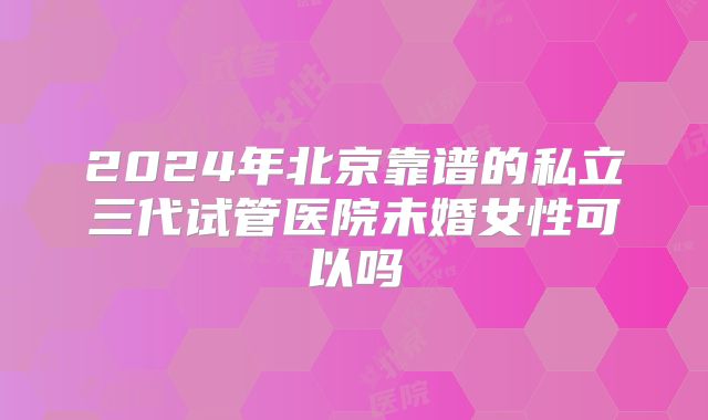 2024年北京靠谱的私立三代试管医院未婚女性可以吗