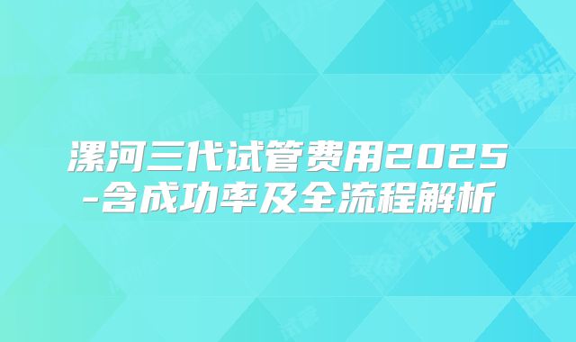 漯河三代试管费用2025-含成功率及全流程解析