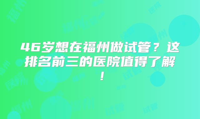 46岁想在福州做试管？这排名前三的医院值得了解！