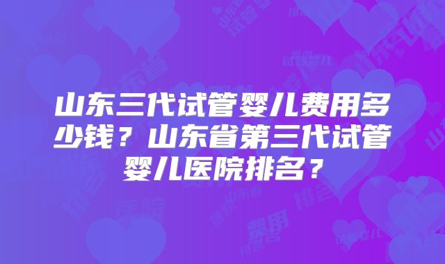 山东三代试管婴儿费用多少钱？山东省第三代试管婴儿医院排名？