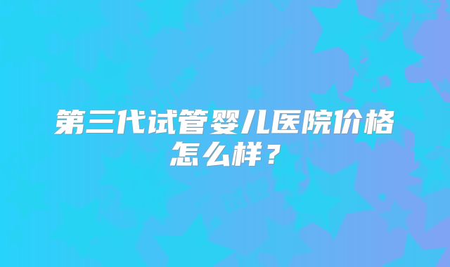 第三代试管婴儿医院价格怎么样？