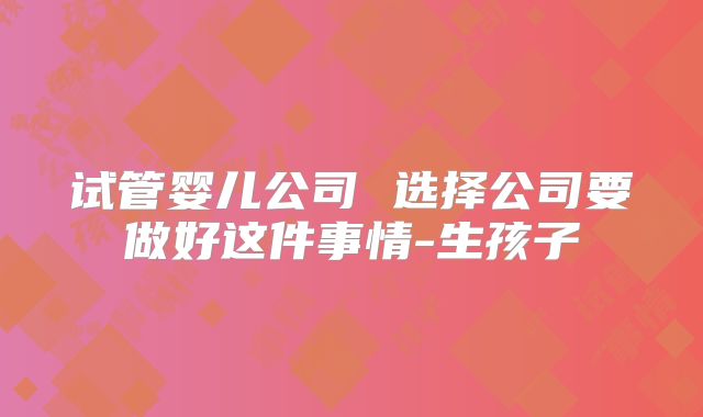 试管婴儿公司 选择公司要做好这件事情-生孩子