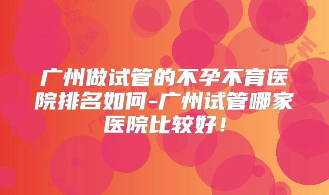 广州做试管的不孕不育医院排名如何-广州试管哪家医院比较好!