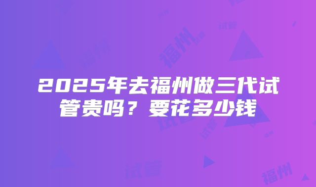2025年去福州做三代试管贵吗？要花多少钱