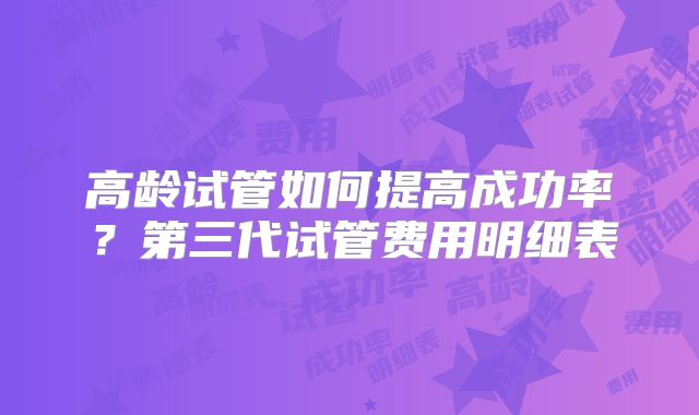 高龄试管如何提高成功率？第三代试管费用明细表